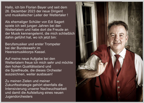 Hallo, ich bin Florian Bayer und seit dem  26. Dezember 2023 der neue Dirigent  und musikalischer Leiter der Wettertaler !  Als ehemaliger Schüler von Edi Sagert  spiele ich seit jungen Jahren bei den  Wettertalern und habe dort die Freude an  der Musik kennengelernt, die mich schließlich  dahin geführt hat, wo ich jetzt bin:   Berufsmusiker und erster Trompeter  bei der Bundeswehr im  Heeresmusikkorps Kassel.  Auf meine neue Aufgabe bei den  Wettertalern freue ich mich sehr und möchte  den hohen Qualitätsstand und  die Spielfreude, die dieses Orchester  auszeichnen, weiter ausbauen!  Zu meinen Zielen und meiner  Zukunftsstrategie gehört ebenfalls die  Intensivierung unserer Nachwuchsarbeit  und damit die Aufstellung eines neuen  Jugendorchesters